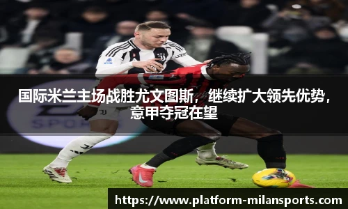 国际米兰主场战胜尤文图斯，继续扩大领先优势，意甲夺冠在望