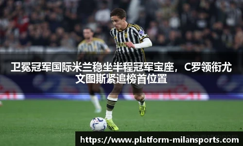 卫冕冠军国际米兰稳坐半程冠军宝座,C罗领衔尤文图斯紧追榜首位置