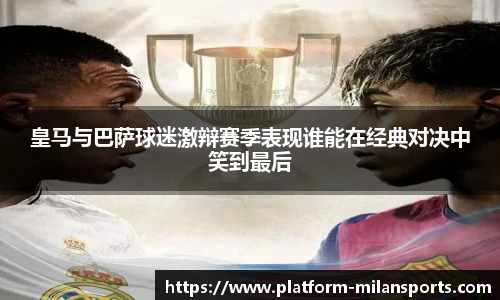 皇马与巴萨球迷激辩赛季表现谁能在经典对决中笑到最后
