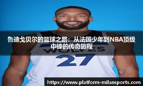 鲁迪戈贝尔的篮球之路:从法国少年到NBA顶级中锋的传奇旅程